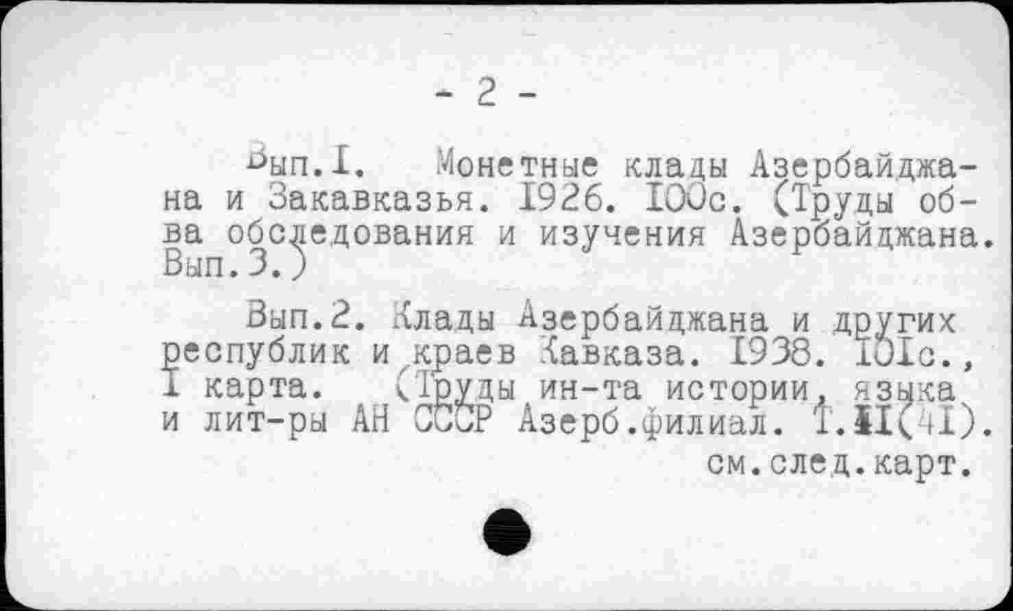 ﻿- 2 -
^ып.1. Монетные клады Азербайджана и Закавказья. 1926. 100с. (Труды об-ва обследования и изучения Азербайджана. Вып.З. )
Вып.З. Хлады Азербайджана и других республик и^краев Кавказа. 1938. Iule., I карта.	кТруды ин-та истории, языка
и лит-ры АН СССР Азерб.филиал. Т.ЩЛ). см.след.карт.